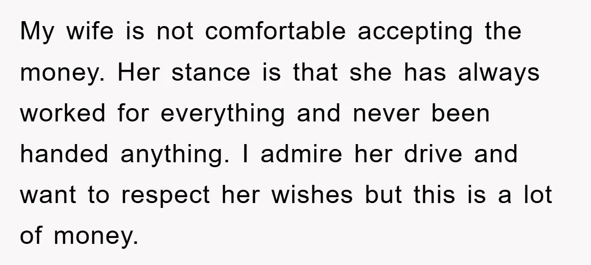 My wife is not comfortable accepting the money. Her stance is that she has always worked for everything and never been handed anything. I admire her drive and want to...