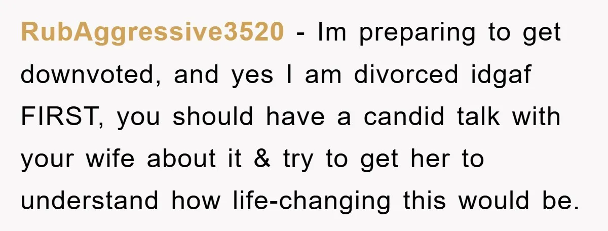 RubAggressive3520 − Im preparing to get downvoted, and yes I am divorced idgaf FIRST, you should have a candid talk with your wife about it & try to get her...