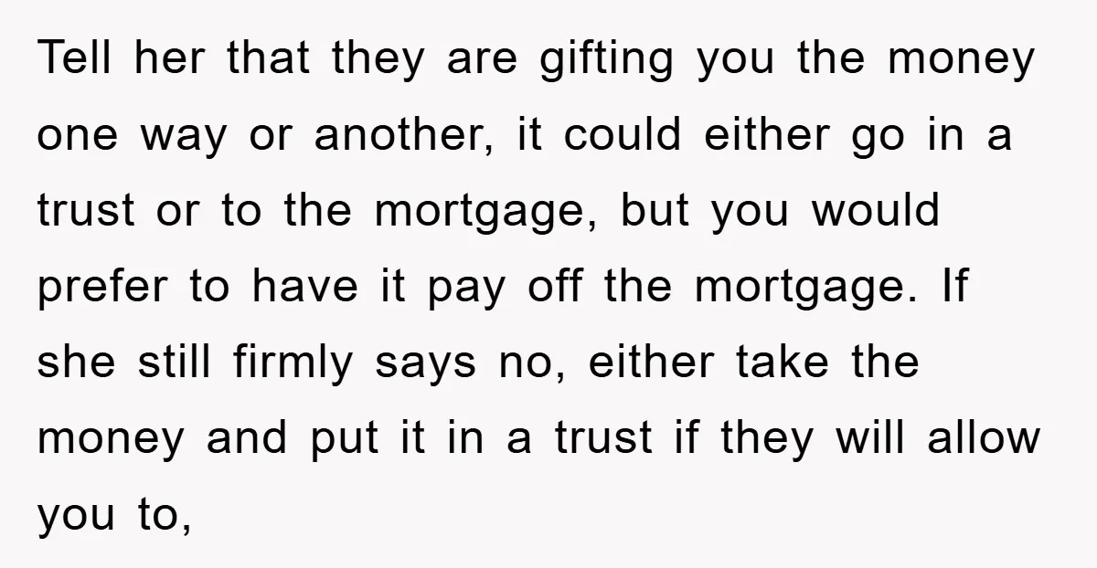 Tell her that they are gifting you the money one way or another, it could either go in a trust or to the mortgage, but you would prefer to have...
