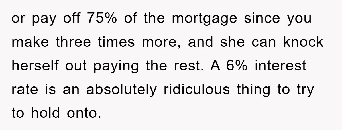 or pay off 75% of the mortgage since you make three times more, and she can knock herself out paying the rest. A 6% interest rate is an absolutely ridiculous...