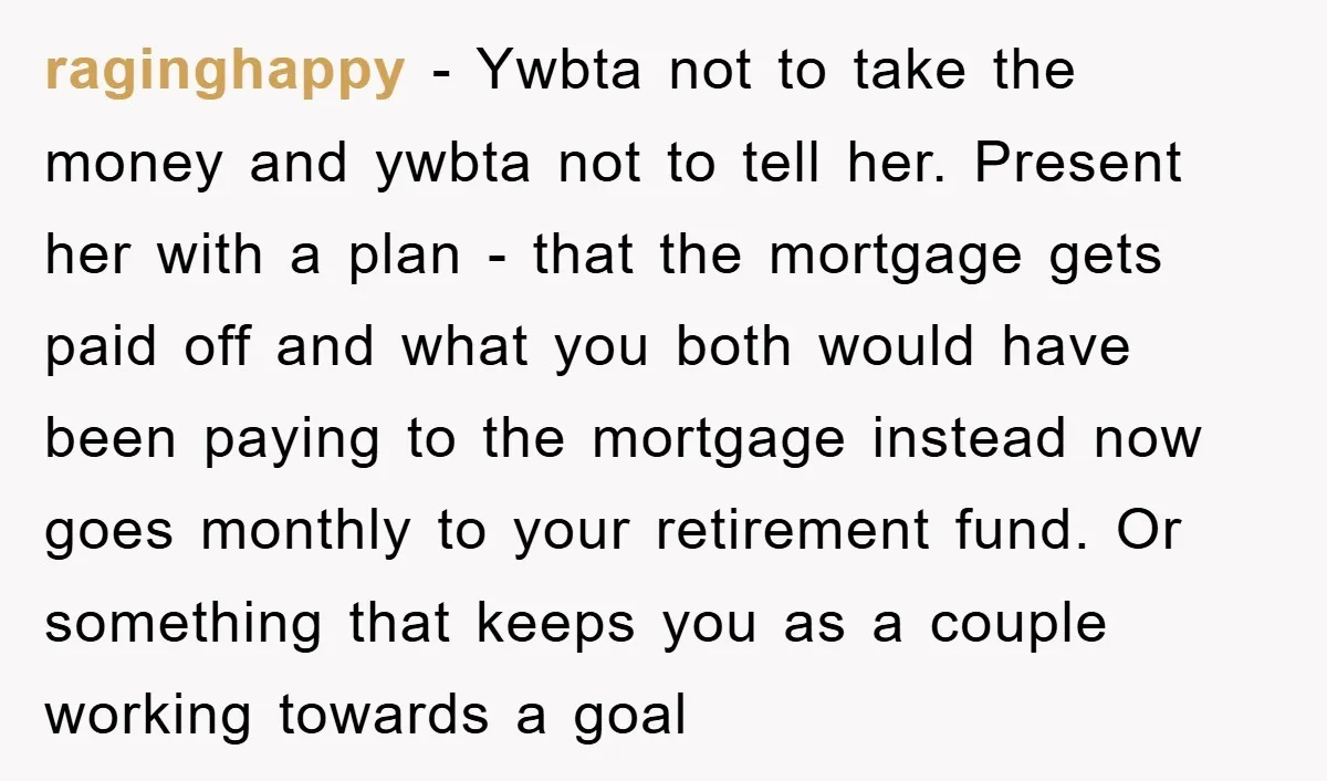 raginghappy − Ywbta not to take the money and ywbta not to tell her. Present her with a plan - that the mortgage gets paid off and what you both...