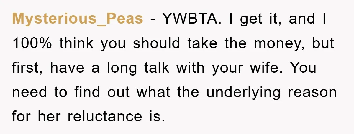 Mysterious_Peas − YWBTA. I get it, and I 100% think you should take the money, but first, have a long talk with your wife. You need to find out what...
