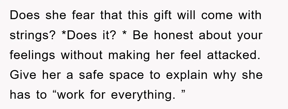 Does she fear that this gift will come with strings? *Does it? * Be honest about your feelings without making her feel attacked. Give her a safe space to explain...