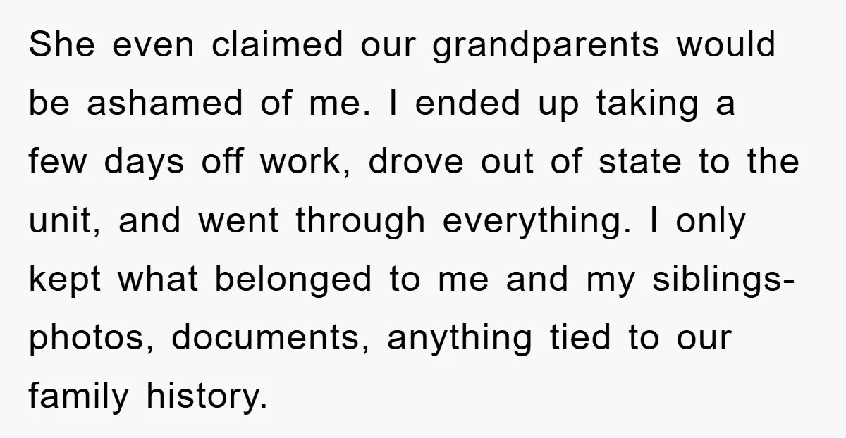 She even claimed our grandparents would be ashamed of me. I ended up taking a few days off work, drove out of state to the unit, and went through everything....