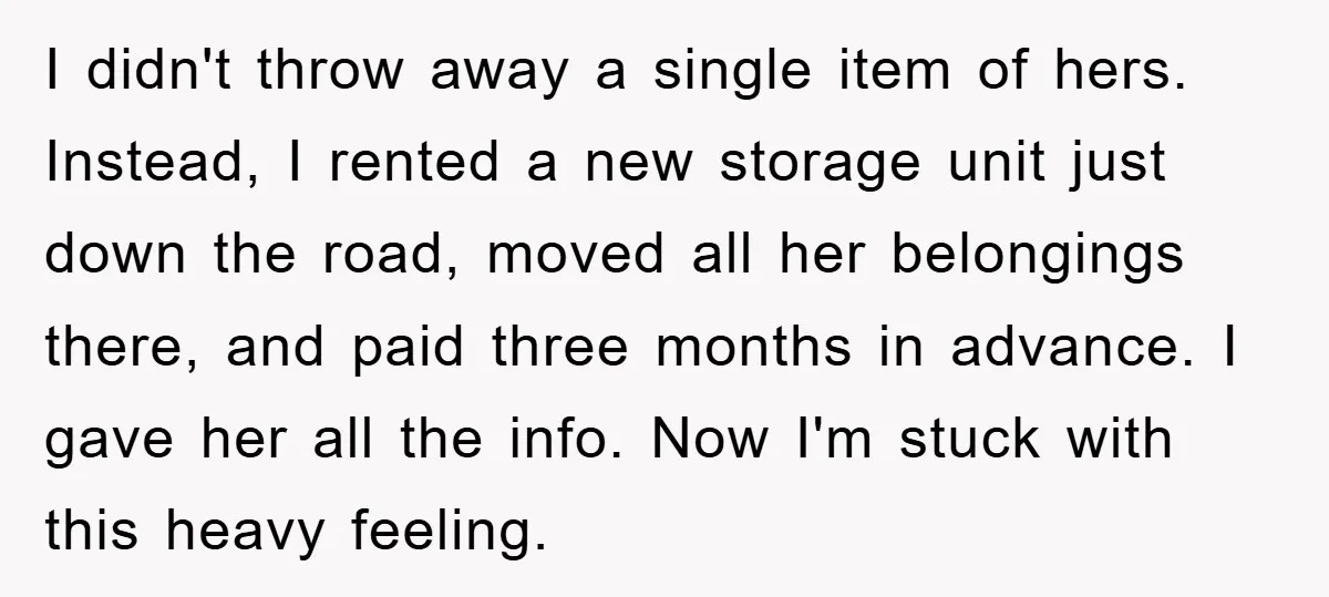 I didn't throw away a single item of hers. Instead, I rented a new storage unit just down the road, moved all her belongings there, and paid three months in...