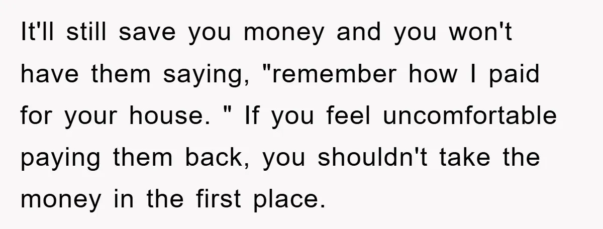 It'll still save you money and you won't have them saying, "remember how I paid for your house. " If you feel uncomfortable paying them back, you shouldn't take the...