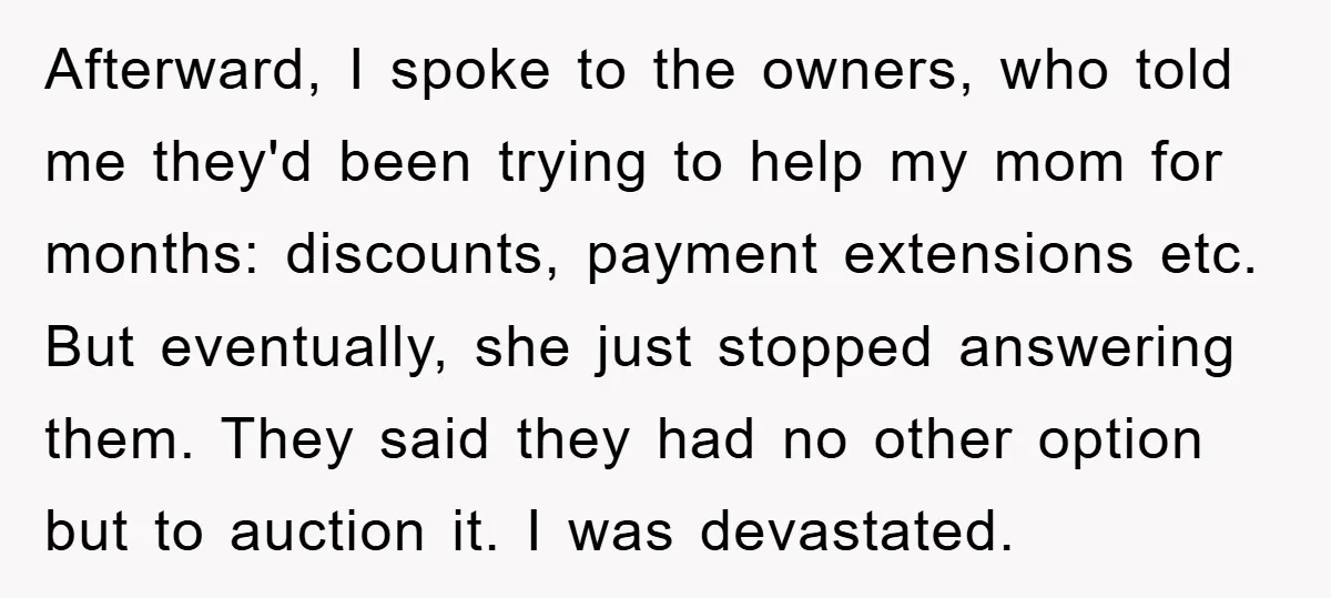 Afterward, I spoke to the owners, who told me they'd been trying to help my mom for months: discounts, payment extensions etc. But eventually, she just stopped answering them. They...