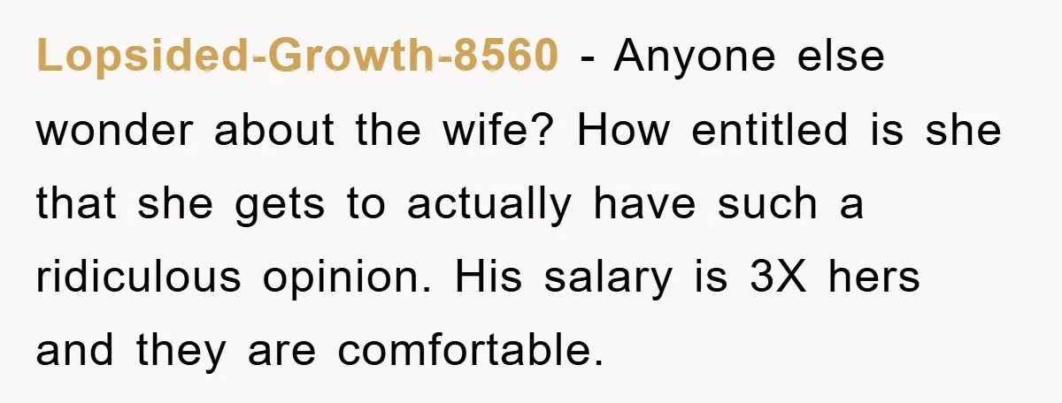 Lopsided-Growth-8560 − Anyone else wonder about the wife? How entitled is she that she gets to actually have such a ridiculous opinion. His salary is 3X hers and they are...