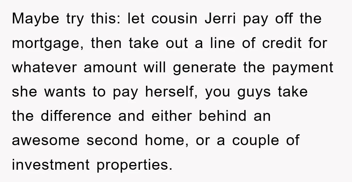 Maybe try this: let cousin Jerri pay off the mortgage, then take out a line of credit for whatever amount will generate the payment she wants to pay herself, you...