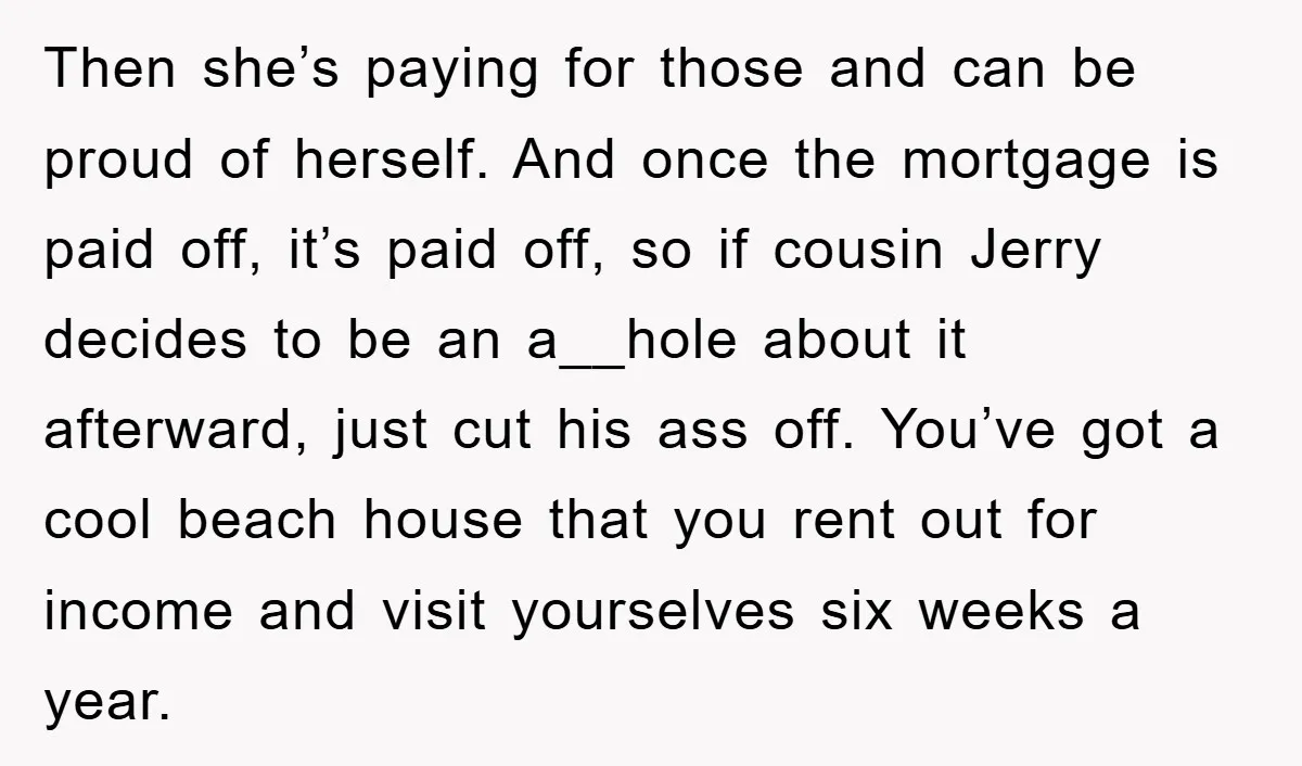 Then she’s paying for those and can be proud of herself. And once the mortgage is paid off, it’s paid off, so if cousin Jerry decides to be an a__hole...