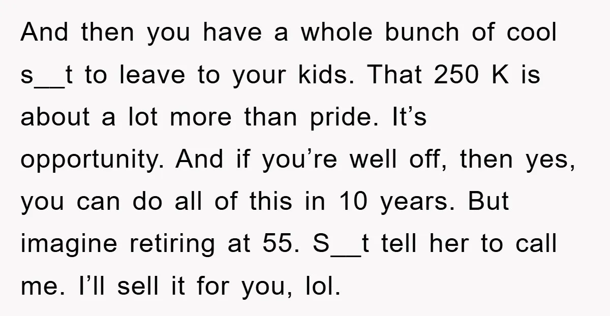 And then you have a whole bunch of cool s__t to leave to your kids. That 250 K is about a lot more than pride. It’s opportunity. And if you’re...