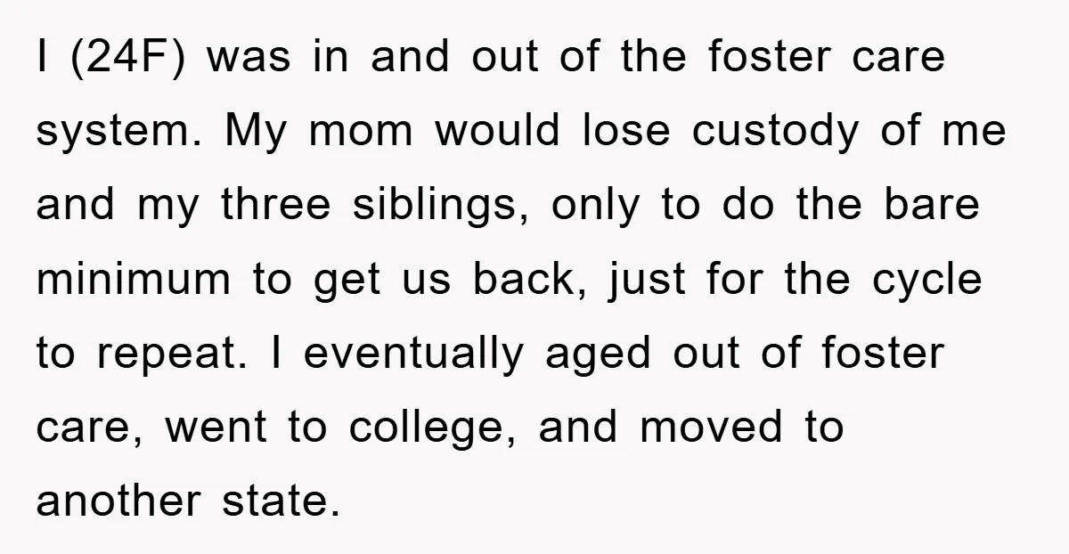 I (24F) was in and out of the foster care system. My mom would lose custody of me and my three siblings, only to do the bare minimum to get...