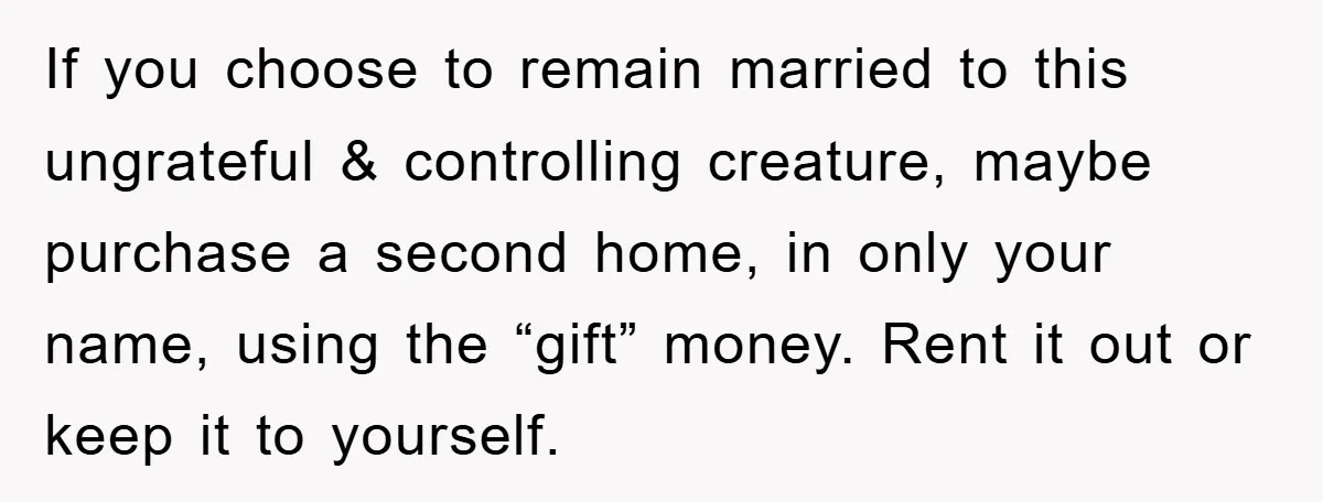 If you choose to remain married to this ungrateful & controlling creature, maybe purchase a second home, in only your name, using the “gift” money. Rent it out or keep...