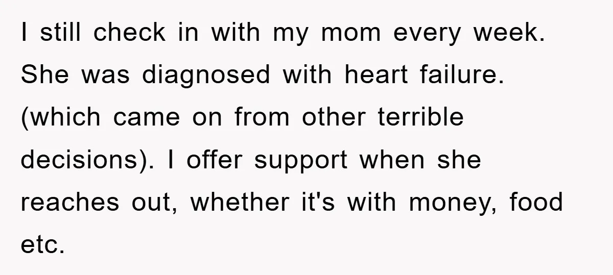 I still check in with my mom every week. She was diagnosed with heart failure. (which came on from other terrible decisions). I offer support when she reaches out, whether...
