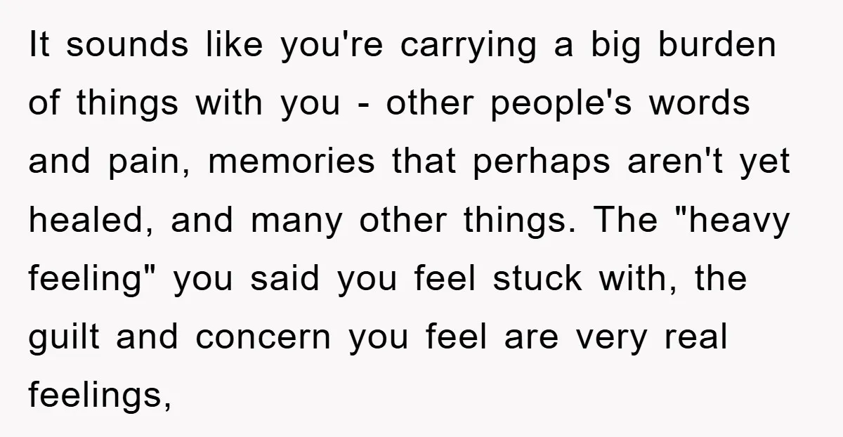 It sounds like you're carrying a big burden of things with you - other people's words and pain, memories that perhaps aren't yet healed, and many other things. The "heavy...