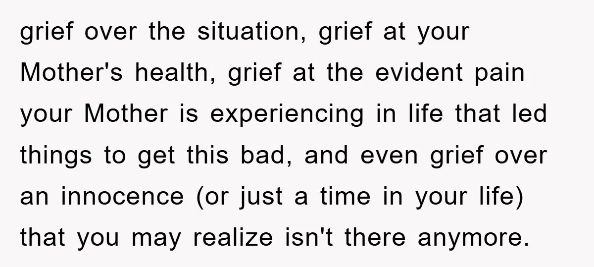 grief over the situation, grief at your Mother's health, grief at the evident pain your Mother is experiencing in life that led things to get this bad, and even grief...
