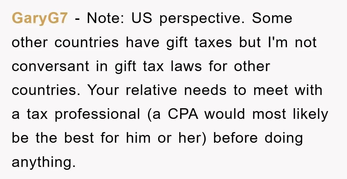 GaryG7 − Note: US perspective. Some other countries have gift taxes but I'm not conversant in gift tax laws for other countries. Your relative needs to meet with a tax...