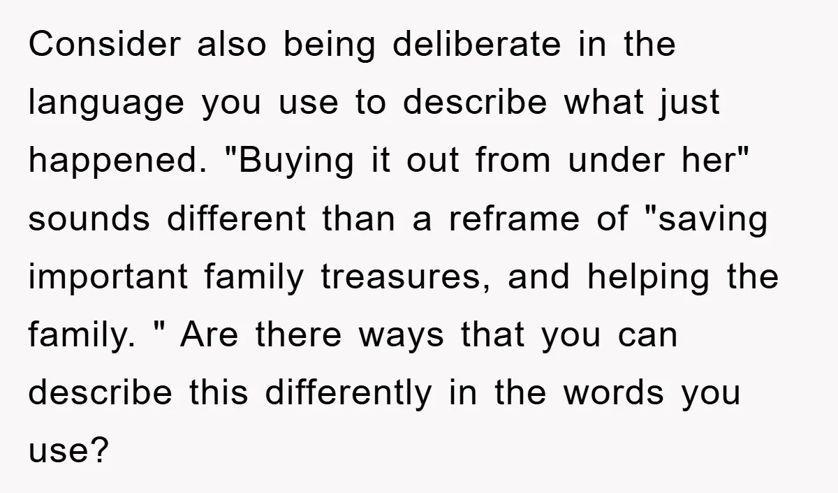 Consider also being deliberate in the language you use to describe what just happened. "Buying it out from under her" sounds different than a reframe of "saving important family treasures,...