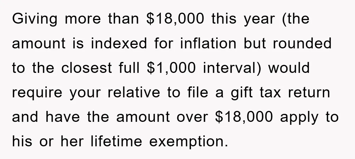 Giving more than $18,000 this year (the amount is indexed for inflation but rounded to the closest full $1,000 interval) would require your relative to file a gift tax return...