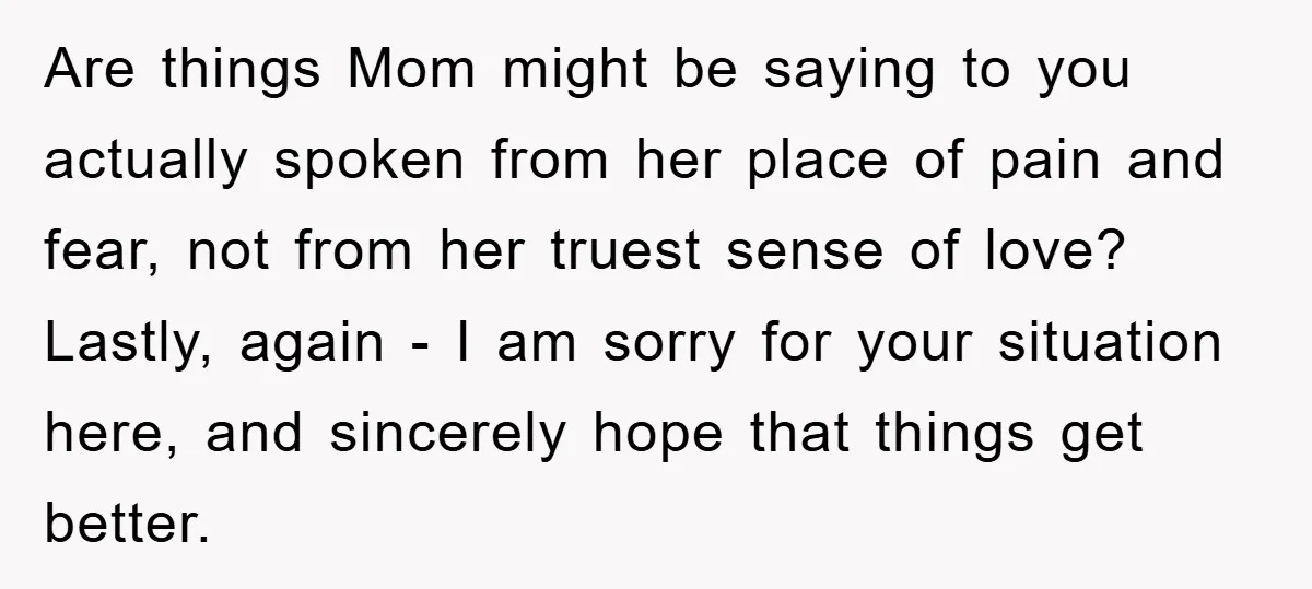 Are things Mom might be saying to you actually spoken from her place of pain and fear, not from her truest sense of love? Lastly, again - I am sorry...