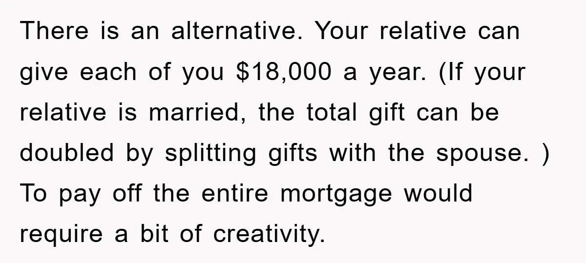There is an alternative. Your relative can give each of you $18,000 a year. (If your relative is married, the total gift can be doubled by splitting gifts with the...