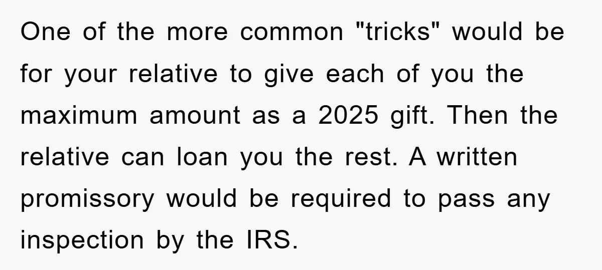 One of the more common "tricks" would be for your relative to give each of you the maximum amount as a 2025 gift. Then the relative can loan you the...