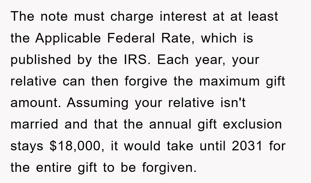 The note must charge interest at at least the Applicable Federal Rate, which is published by the IRS. Each year, your relative can then forgive the maximum gift amount. Assuming...