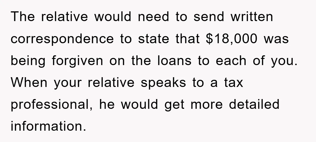 The relative would need to send written correspondence to state that $18,000 was being forgiven on the loans to each of you. When your relative speaks to a tax professional,...