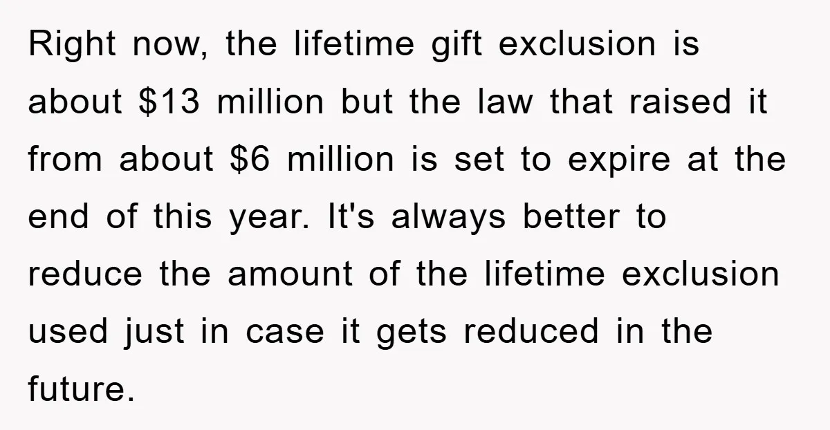Right now, the lifetime gift exclusion is about $13 million but the law that raised it from about $6 million is set to expire at the end of this year....
