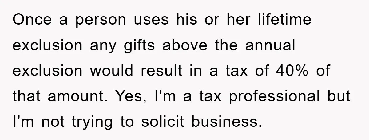 Once a person uses his or her lifetime exclusion any gifts above the annual exclusion would result in a tax of 40% of that amount. Yes, I'm a tax professional...