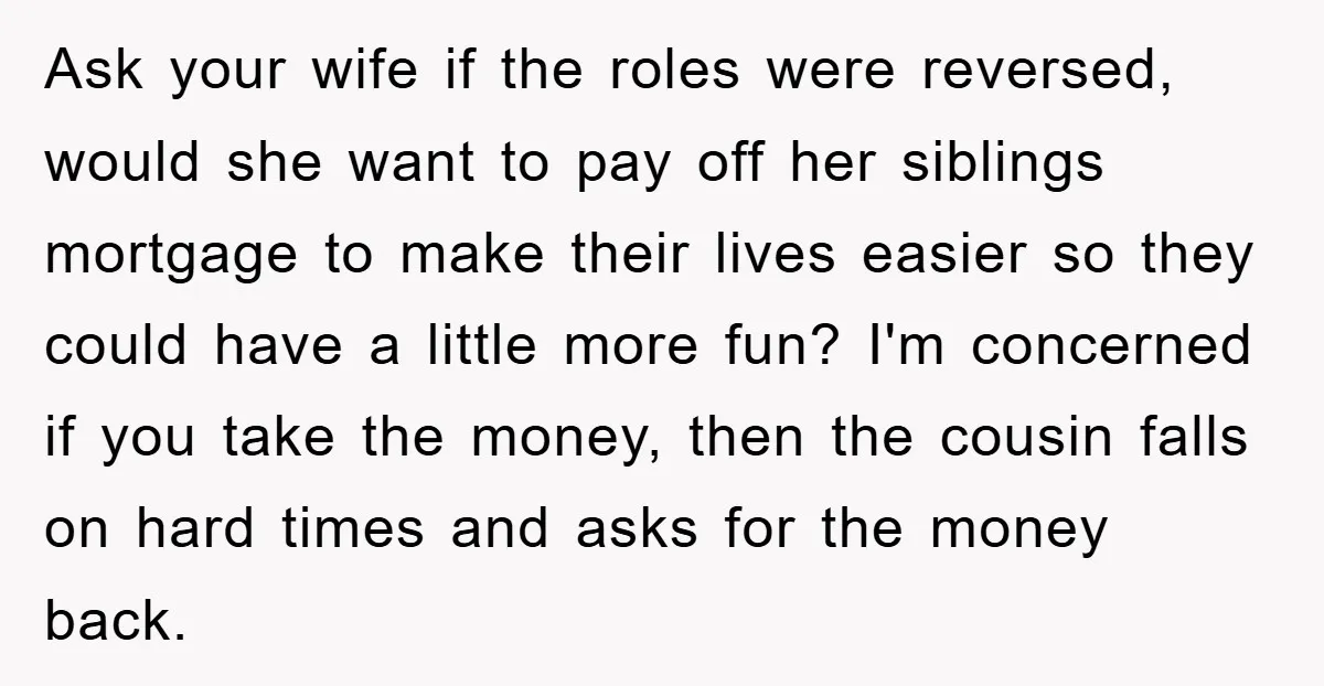Ask your wife if the roles were reversed, would she want to pay off her siblings mortgage to make their lives easier so they could have a little more fun?...