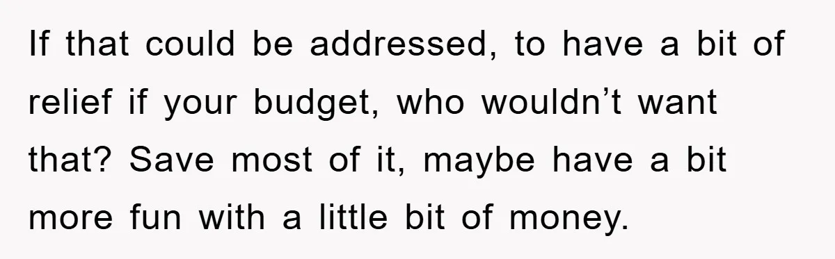 If that could be addressed, to have a bit of relief if your budget, who wouldn’t want that? Save most of it, maybe have a bit more fun with a...