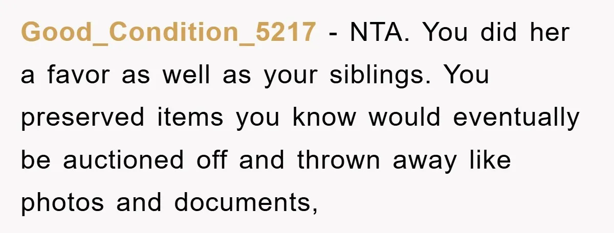 Good_Condition_5217 − NTA. You did her a favor as well as your siblings. You preserved items you know would eventually be auctioned off and thrown away like photos and documents,