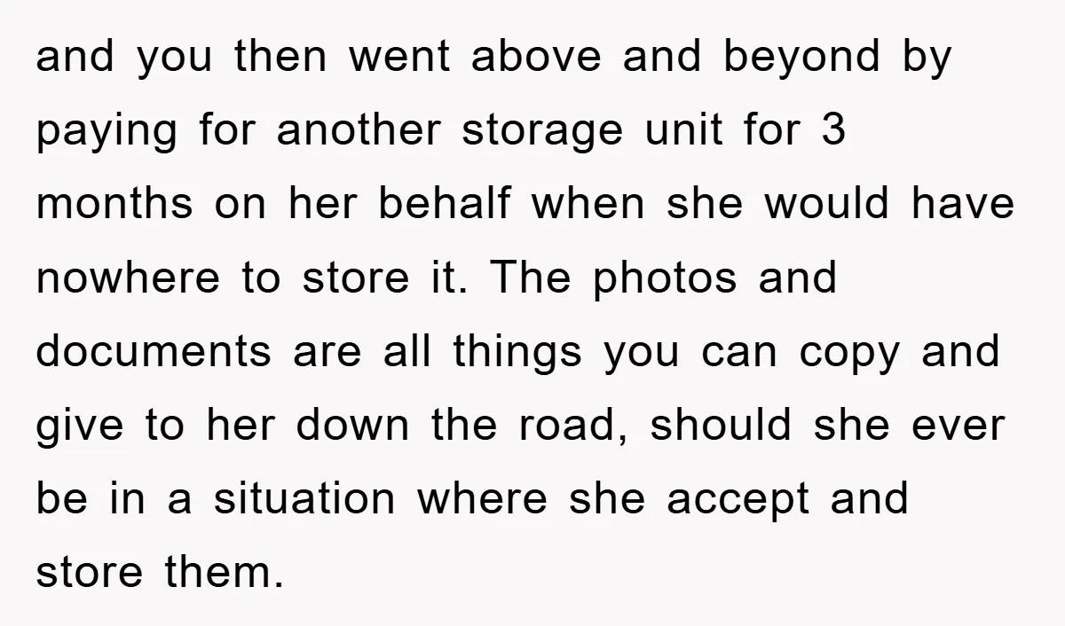 and you then went above and beyond by paying for another storage unit for 3 months on her behalf when she would have nowhere to store it. The photos and...