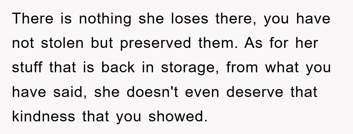 There is nothing she loses there, you have not stolen but preserved them. As for her stuff that is back in storage, from what you have said, she doesn't even...