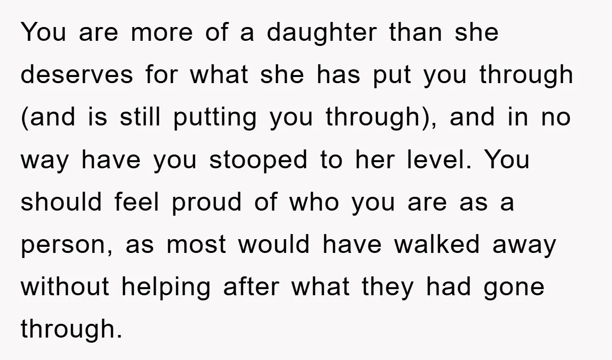 You are more of a daughter than she deserves for what she has put you through (and is still putting you through), and in no way have you stooped to...