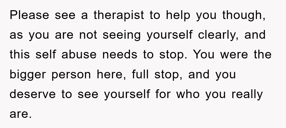 Please see a therapist to help you though, as you are not seeing yourself clearly, and this self abuse needs to stop. You were the bigger person here, full stop,...
