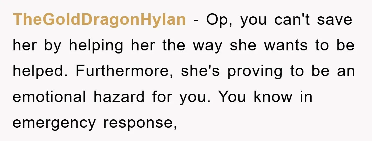 TheGoldDragonHylan − Op, you can't save her by helping her the way she wants to be helped. Furthermore, she's proving to be an emotional hazard for you. You know in...