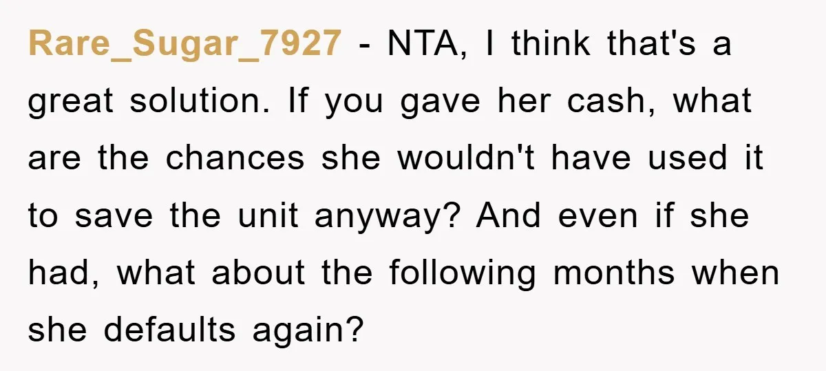 Rare_Sugar_7927 − NTA, I think that's a great solution. If you gave her cash, what are the chances she wouldn't have used it to save the unit anyway? And even...