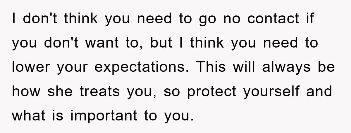 I don't think you need to go no contact if you don't want to, but I think you need to lower your expectations. This will always be how she treats...