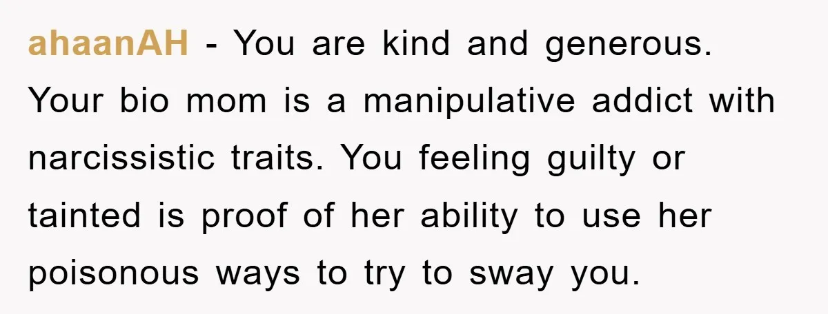 ahaanAH − You are kind and generous. Your bio mom is a manipulative addict with narcissistic traits. You feeling guilty or tainted is proof of her ability to use her...