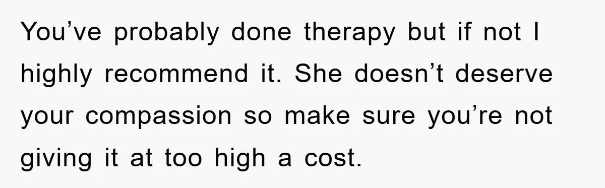 You’ve probably done therapy but if not I highly recommend it. She doesn’t deserve your compassion so make sure you’re not giving it at too high a cost.