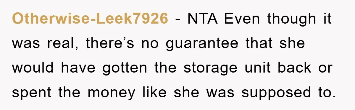 Otherwise-Leek7926 − NTA Even though it was real, there’s no guarantee that she would have gotten the storage unit back or spent the money like she was supposed to.