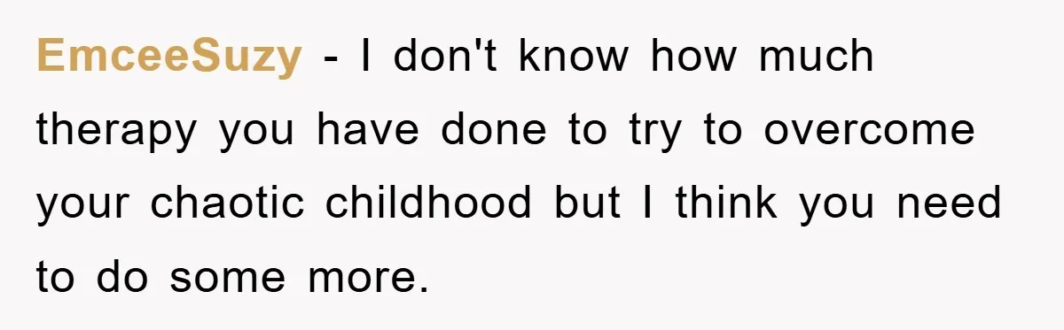 EmceeSuzy − I don't know how much therapy you have done to try to overcome your chaotic childhood but I think you need to do some more.