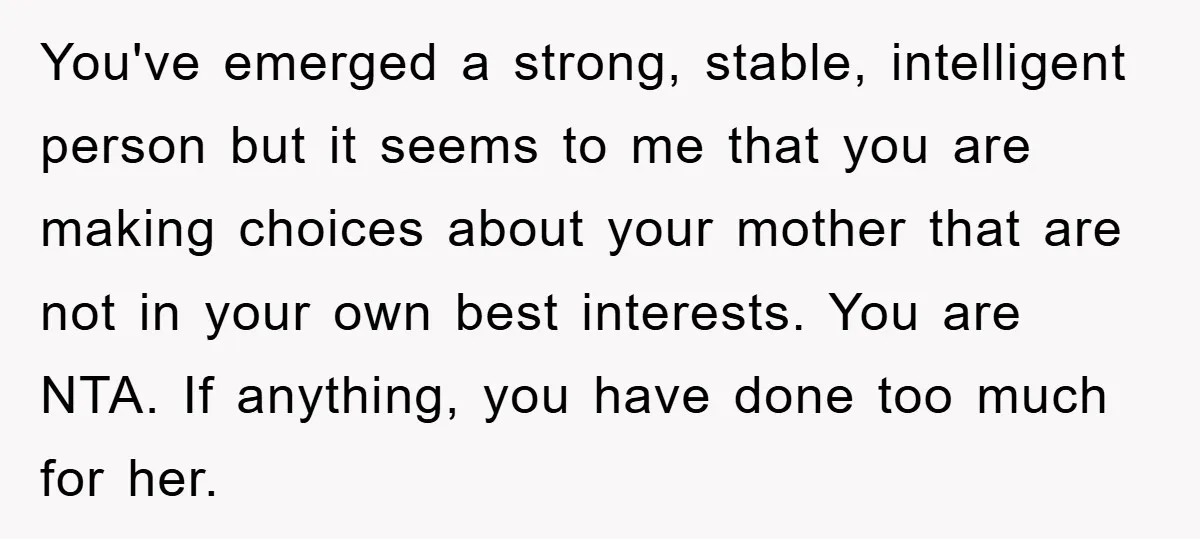 You've emerged a strong, stable, intelligent person but it seems to me that you are making choices about your mother that are not in your own best interests. You are...