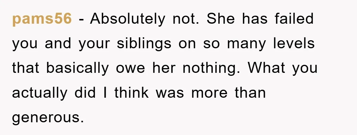pams56 − Absolutely not. She has failed you and your siblings on so many levels that basically owe her nothing. What you actually did I think was more than generous.