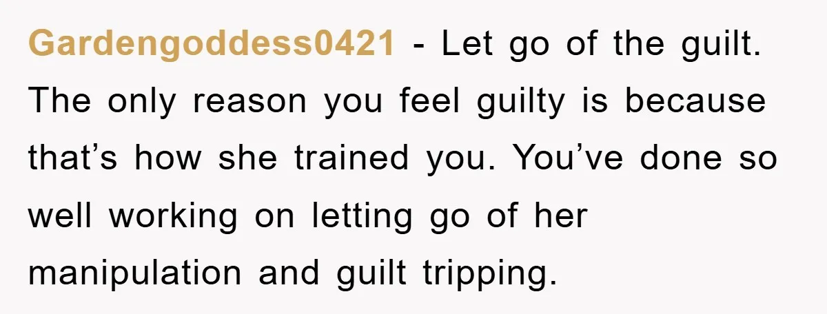 Gardengoddess0421 − Let go of the guilt. The only reason you feel guilty is because that’s how she trained you. You’ve done so well working on letting go of her...