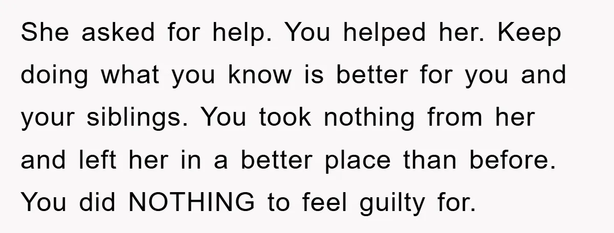She asked for help. You helped her. Keep doing what you know is better for you and your siblings. You took nothing from her and left her in a better...