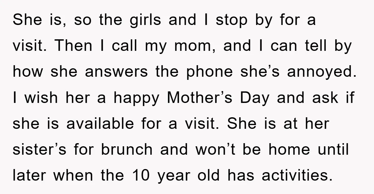 She is, so the girls and I stop by for a visit. Then I call my mom, and I can tell by how she answers the phone she’s annoyed. I...