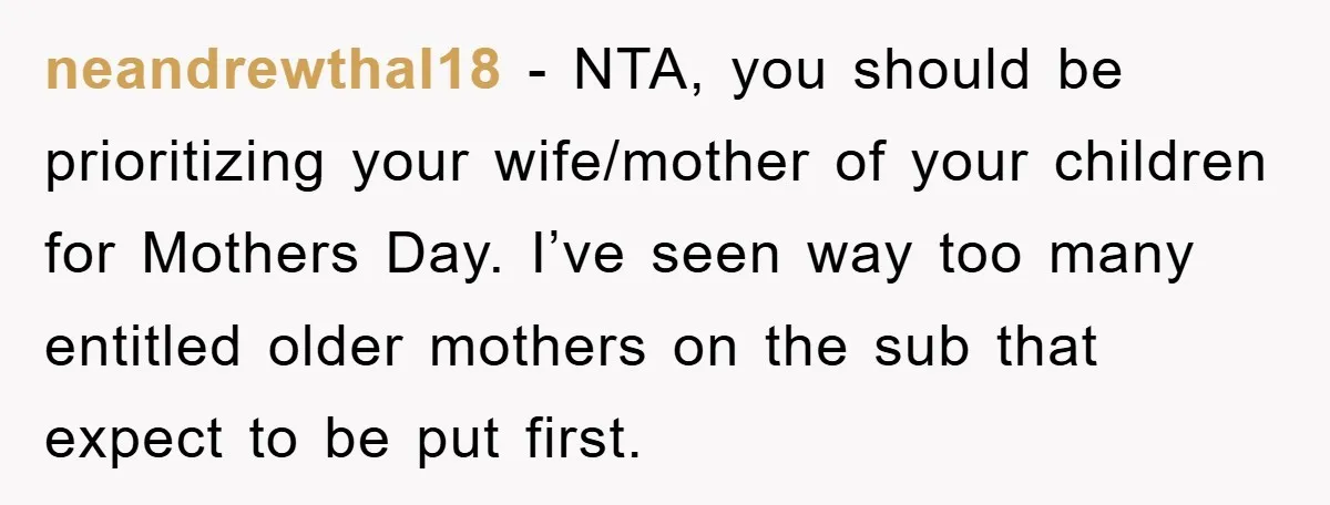 neandrewthal18 − NTA, you should be prioritizing your wife/mother of your children for Mothers Day. I’ve seen way too many entitled older mothers on the sub that expect to be...